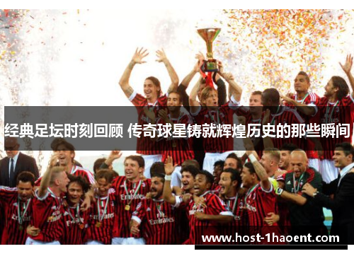 经典足坛时刻回顾 传奇球星铸就辉煌历史的那些瞬间 经典足坛时刻回顾 传奇球星铸就辉煌历史的那些瞬间
