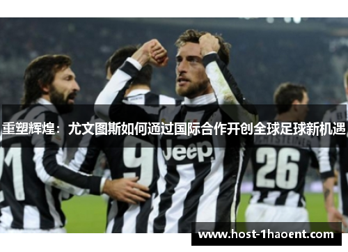 重塑辉煌：尤文图斯如何通过国际合作开创全球足球新机遇
